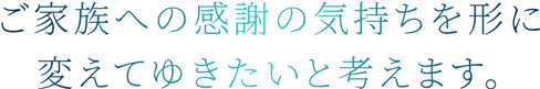 ご家族への感謝の気持ちを形に変えてゆきたいと考えます。