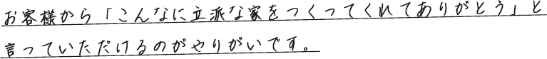 お客様から「こんなに立派な家をつくってくれてありがとう」と言っていただけるのがやりがいです。