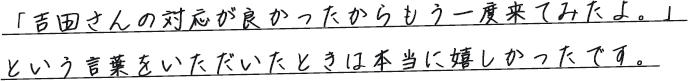 「吉田さんの対応が良かったからもう一度来てみたよ。」という言葉をいただいたときは本当に嬉しかったです。