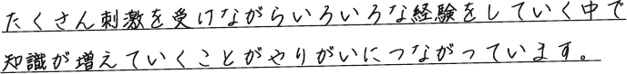 たくさん刺激を受けながらいろいろな経験をしていく中で知識が増えていくことがやりがいにつながっています。