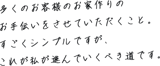 多くのお客様のお家作りのお手伝いをさせていただくこと。すごくシンプルですが、これが私が進んでいくべき道です。