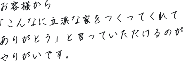 お客様から「こんなに立派な家をつくってくれてありがとう」と言っていただけるのがやりがいです。