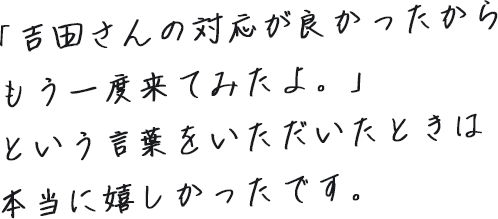 「吉田さんの対応が良かったからもう一度来てみたよ。」という言葉をいただいたときは本当に嬉しかったです。