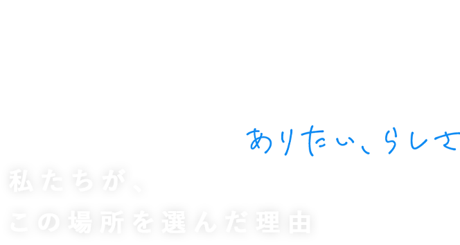 STAFF INTERVIEW 私たちが、この場所を選んだ理由